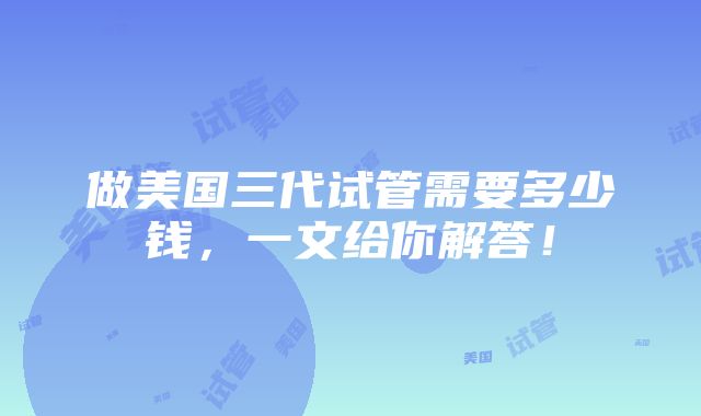 做美国三代试管需要多少钱，一文给你解答！