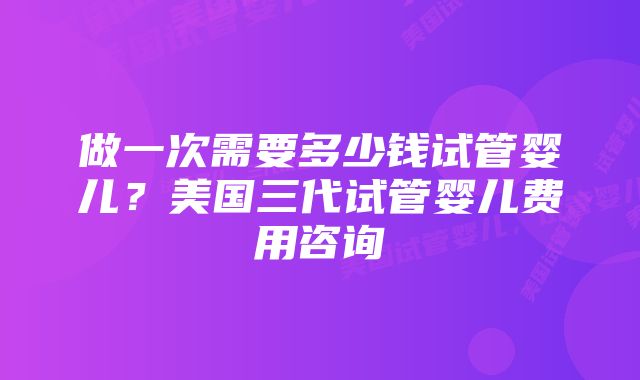 做一次需要多少钱试管婴儿？美国三代试管婴儿费用咨询