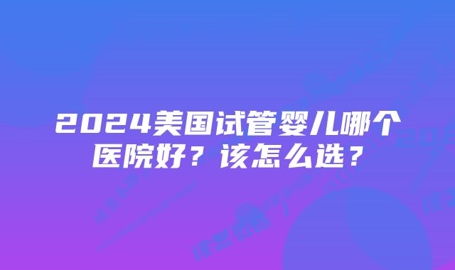 2024美国试管婴儿哪个医院好？该怎么选？