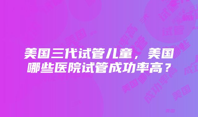 美国三代试管儿童，美国哪些医院试管成功率高？