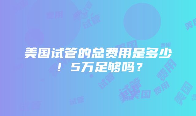 美国试管的总费用是多少！5万足够吗？