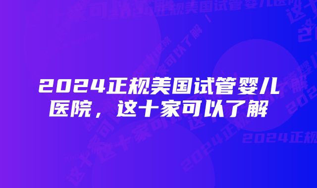 2024正规美国试管婴儿医院，这十家可以了解