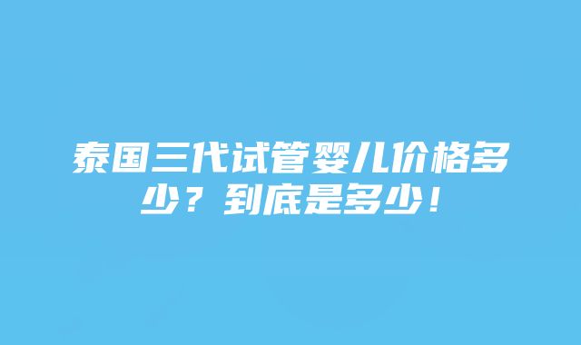 泰国三代试管婴儿价格多少？到底是多少！