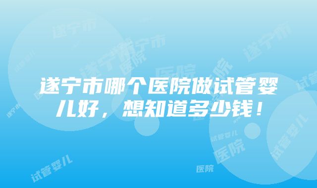 遂宁市哪个医院做试管婴儿好，想知道多少钱！