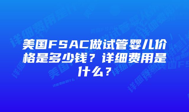 美国FSAC做试管婴儿价格是多少钱？详细费用是什么？