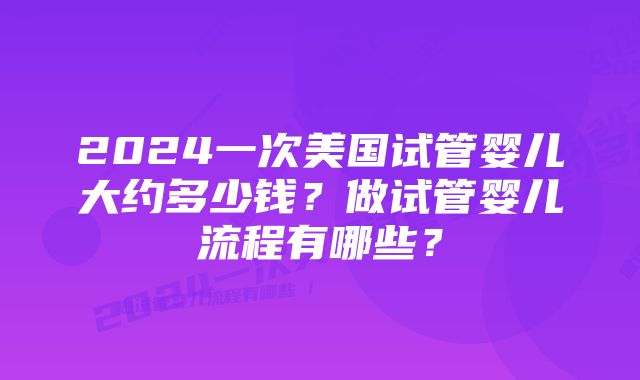 2024一次美国试管婴儿大约多少钱？做试管婴儿流程有哪些？