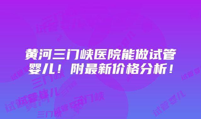 黄河三门峡医院能做试管婴儿！附最新价格分析！