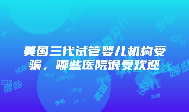 美国三代试管婴儿机构受骗，哪些医院很受欢迎