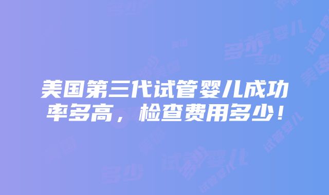 美国第三代试管婴儿成功率多高，检查费用多少！