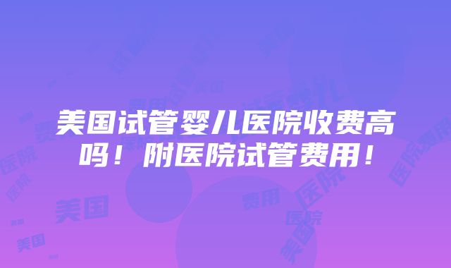 美国试管婴儿医院收费高吗！附医院试管费用！