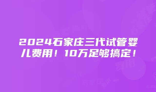 2024石家庄三代试管婴儿费用！10万足够搞定！