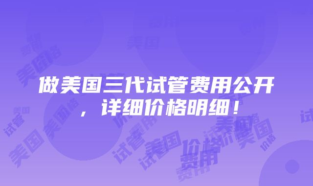 做美国三代试管费用公开，详细价格明细！