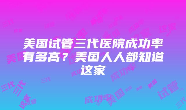 美国试管三代医院成功率有多高？美国人人都知道这家