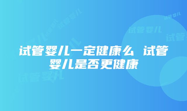 试管婴儿一定健康么 试管婴儿是否更健康