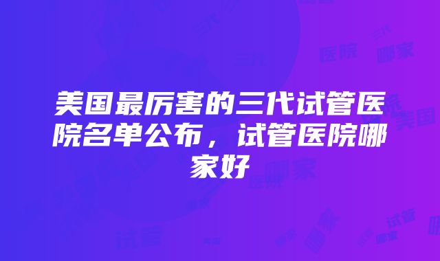 美国最厉害的三代试管医院名单公布，试管医院哪家好