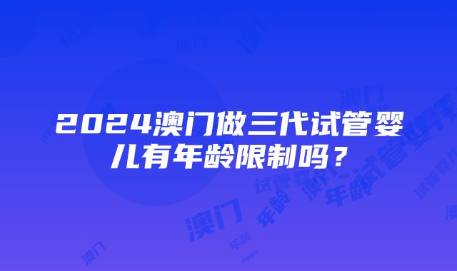 2024澳门做三代试管婴儿有年龄限制吗？