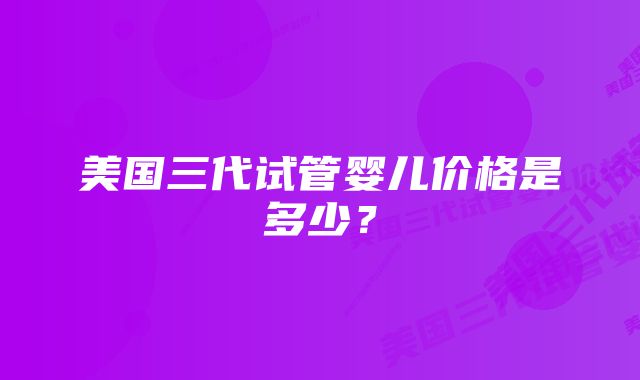 美国三代试管婴儿价格是多少？