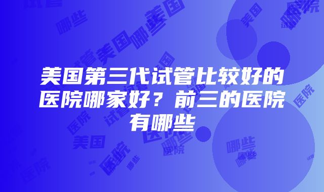 美国第三代试管比较好的医院哪家好？前三的医院有哪些