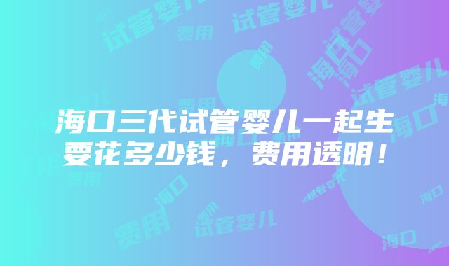 海口三代试管婴儿一起生要花多少钱，费用透明！