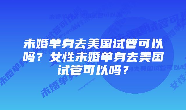 未婚单身去美国试管可以吗？女性未婚单身去美国试管可以吗？