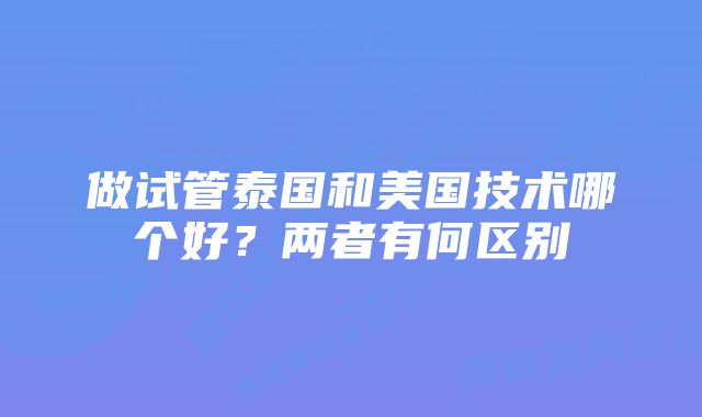 做试管泰国和美国技术哪个好？两者有何区别