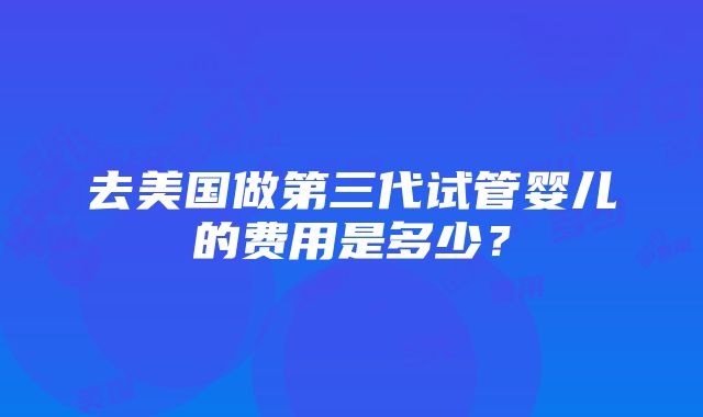 去美国做第三代试管婴儿的费用是多少？