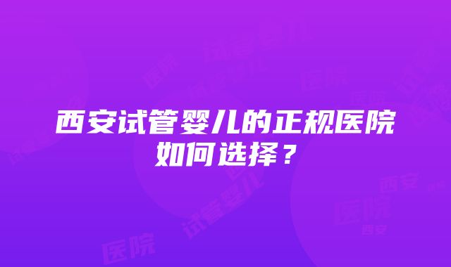 西安试管婴儿的正规医院如何选择？