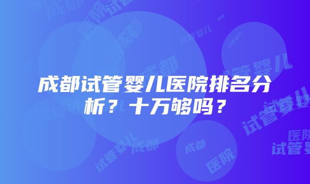 成都试管婴儿医院排名分析？十万够吗？