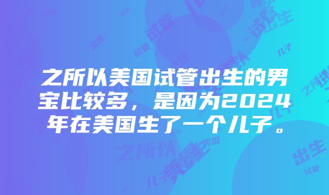 之所以美国试管出生的男宝比较多，是因为2024年在美国生了一个儿子。