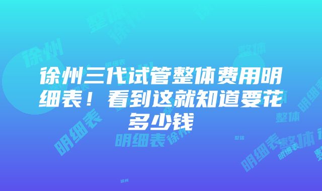 徐州三代试管整体费用明细表！看到这就知道要花多少钱