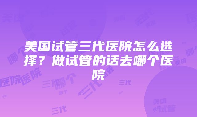 美国试管三代医院怎么选择？做试管的话去哪个医院