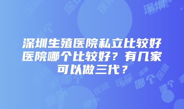 深圳生殖医院私立比较好医院哪个比较好？有几家可以做三代？