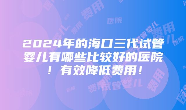 2024年的海口三代试管婴儿有哪些比较好的医院！有效降低费用！