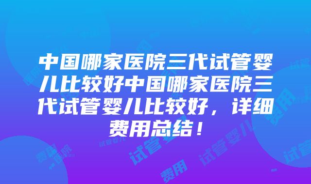 中国哪家医院三代试管婴儿比较好中国哪家医院三代试管婴儿比较好，详细费用总结！