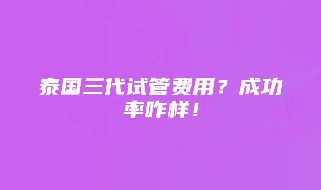 泰国三代试管费用？成功率咋样！