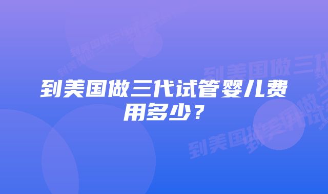 到美国做三代试管婴儿费用多少？