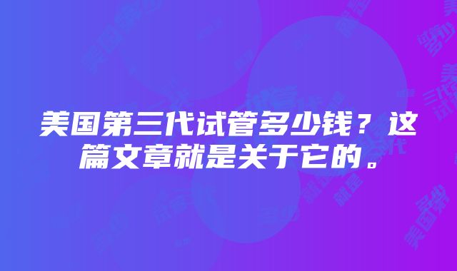 美国第三代试管多少钱？这篇文章就是关于它的。