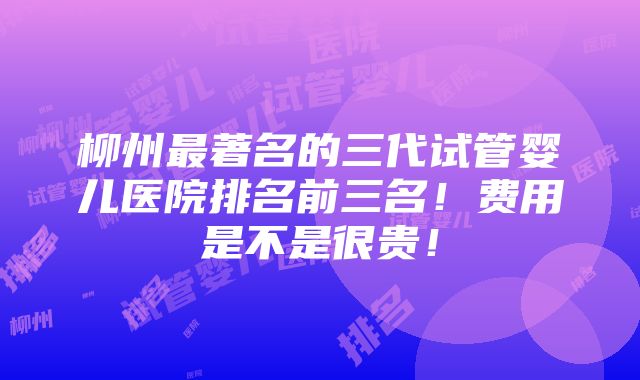 柳州最著名的三代试管婴儿医院排名前三名！费用是不是很贵！