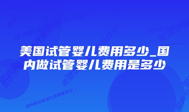 美国试管婴儿费用多少_国内做试管婴儿费用是多少