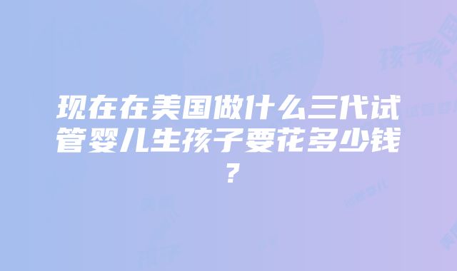 现在在美国做什么三代试管婴儿生孩子要花多少钱？