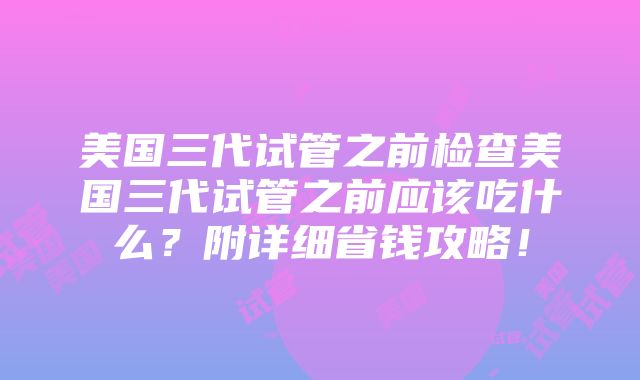 美国三代试管之前检查美国三代试管之前应该吃什么？附详细省钱攻略！