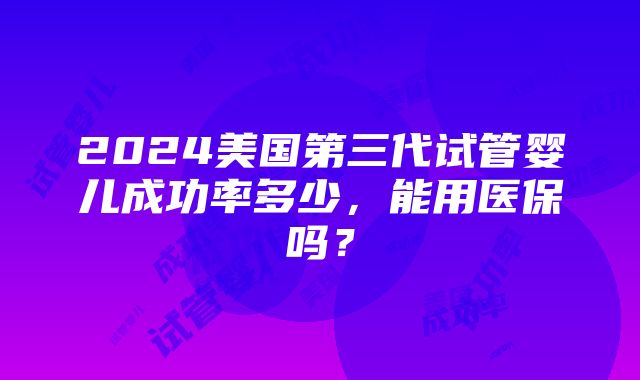 2024美国第三代试管婴儿成功率多少，能用医保吗？