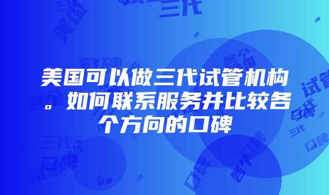 美国可以做三代试管机构。如何联系服务并比较各个方向的口碑