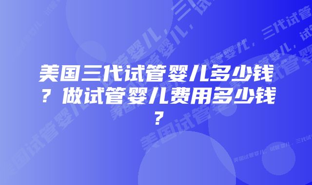 美国三代试管婴儿多少钱？做试管婴儿费用多少钱？