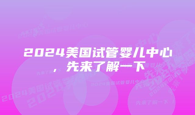 2024美国试管婴儿中心，先来了解一下