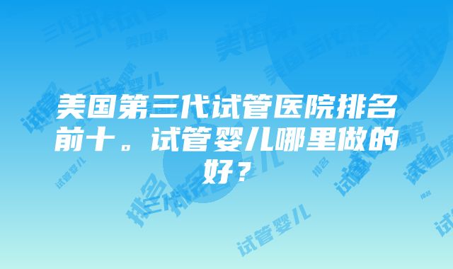 美国第三代试管医院排名前十。试管婴儿哪里做的好？