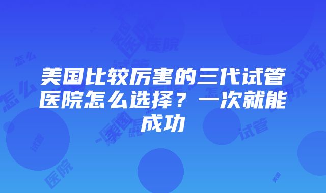 美国比较厉害的三代试管医院怎么选择？一次就能成功