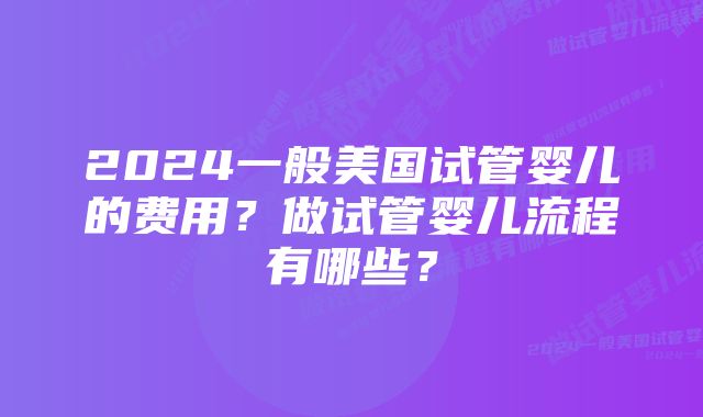 2024一般美国试管婴儿的费用？做试管婴儿流程有哪些？