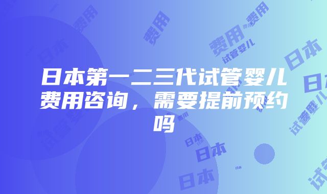 日本第一二三代试管婴儿费用咨询，需要提前预约吗