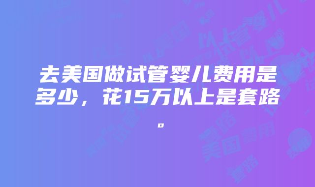 去美国做试管婴儿费用是多少，花15万以上是套路。